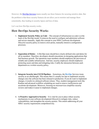 However, the DevOps Services teams usually use these features for securing sensitive data. But
the problem is that these security features do not allow you to monitor and manage them
consistently, thus leading to security lapses and loss of data.
Let’s see how DevOps security works.
How DevOps Security Works
1. Implement Security Policy as Code – The concept of infrastructure as code is at the
heart of the DevOps model. It removes the need to configure and administer software
and servers manually. Apply this concept to your SDLC (software development
lifecycle) security policy to remove error-prone, manually intensive configuration
processes.
2. Separation of Duties – A DevOps team should have clearly defined roles and duties for
all its members. Therefore, developers should concentrate on designing applications that
fuel business growth. The operations team members should emphasize the provision of
reliable and scalable infrastructure. And last, security employees should emphasize
protecting assets and data and mitigating risks. Codify the interaction between each
department as a written security policy.
3. Integrate Security into CI/CD Pipelines – Sometimes, the DevOps Services treats
security as an afterthought. This means that it’s usually too late to implement security
changes once the software has been released to production. If you do want to implement
changes, it results in a delayed software release. Thus, modern management tools like
Kanban and advanced workflow scheduling are used to remove inefficiencies and
accelerate development. Moreover, focusing on microservices simplifies security
reviews and makes it easier to implement changes.
4. A Proactive Approach to Security – It is vital for you to place robust security
mechanisms in your software development lifecycle to mitigate risks, reduce
vulnerabilities, and strengthen the security posture. This entails addressing all your
SDLC security requirements comprehensively.
 