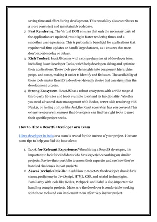 saving time and effort during development. This reusability also contributes to
a more consistent and maintainable codebase.
2. Fast Rendering: The Virtual DOM ensures that only the necessary parts of
the application are updated, resulting in faster rendering times and a
smoother user experience. This is particularly beneficial for applications that
require real-time updates or handle large datasets, as it ensures that users
don’t experience lag or delays.
3. Rich Toolset: ReactJS comes with a comprehensive set of developer tools,
including React Developer Tools, which help developers debug and optimize
their applications. These tools provide insights into component hierarchies,
props, and states, making it easier to identify and fix issues. The availability of
these tools makes ReactJS a developer-friendly choice that can streamline the
development process.
4. Strong Ecosystem: ReactJS has a robust ecosystem, with a wide range of
third-party libraries and tools available to extend its functionality. Whether
you need advanced state management with Redux, server-side rendering with
Next.js, or testing utilities like Jest, the React ecosystem has you covered. This
extensive ecosystem ensures that developers can find the right tools to meet
their specific project needs.
How to Hire a ReactJS Developer or a Team
Hire a developer in India or a team is crucial for the success of your project. Here are
some tips to help you find the best talent:
1. Look for Relevant Experience: When hiring a ReactJS developer, it’s
important to look for candidates who have experience working on similar
projects. Review their portfolio to assess their expertise and see how they’ve
handled challenges in past projects.
2. Assess Technical Skills: In addition to ReactJS, the developer should have
strong proficiency in JavaScript, HTML, CSS, and related technologies.
Familiarity with tools like Redux, Webpack, and Babel is also important for
handling complex projects. Make sure the developer is comfortable working
with these tools and can implement them effectively in your project.
 