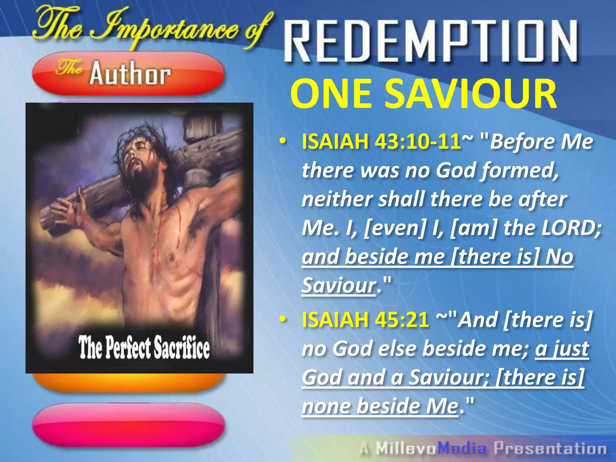 ONE SAVIOUR
• ISAIAH 43:10-11~ "Before Me
  there was no God
  formed, neither shall there be
  after Me. I, [even] I, [am] the
  LORD; and beside me [there is]
  No Saviour."
• ISAIAH 45:21 ~"And [there is]
  no God else beside me; a just
  God and a Saviour; [there is]
  none beside Me."
 