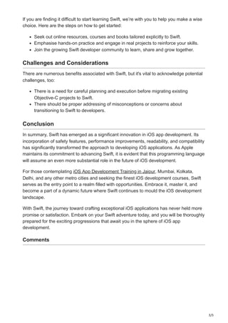 3/3
If you are finding it difficult to start learning Swift, we’re with you to help you make a wise
choice. Here are the steps on how to get started:
Seek out online resources, courses and books tailored explicitly to Swift.
Emphasise hands-on practice and engage in real projects to reinforce your skills.
Join the growing Swift developer community to learn, share and grow together.
Challenges and Considerations
There are numerous benefits associated with Swift, but it's vital to acknowledge potential
challenges, too:
There is a need for careful planning and execution before migrating existing
Objective-C projects to Swift.
There should be proper addressing of misconceptions or concerns about
transitioning to Swift to developers.
Conclusion
In summary, Swift has emerged as a significant innovation in iOS app development. Its
incorporation of safety features, performance improvements, readability, and compatibility
has significantly transformed the approach to developing iOS applications. As Apple
maintains its commitment to advancing Swift, it is evident that this programming language
will assume an even more substantial role in the future of iOS development.
For those contemplating iOS App Development Training in Jaipur, Mumbai, Kolkata,
Delhi, and any other metro cities and seeking the finest iOS development courses, Swift
serves as the entry point to a realm filled with opportunities. Embrace it, master it, and
become a part of a dynamic future where Swift continues to mould the iOS development
landscape.
With Swift, the journey toward crafting exceptional iOS applications has never held more
promise or satisfaction. Embark on your Swift adventure today, and you will be thoroughly
prepared for the exciting progressions that await you in the sphere of iOS app
development.
Comments
 