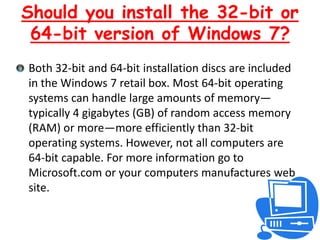 Should you install the 32-bit or 64-bit version of Windows 7?Both 32-bit and 64-bit installation discs are included in the Windows 7 retail box. Most 64-bit operating systems can handle large amounts of memory—typically 4 gigabytes (GB) of random access memory (RAM) or more—more efficiently than 32-bit operating systems. However, not all computers are 64-bit capable. For more information go to Microsoft.com or your computers manufactures web site.  
