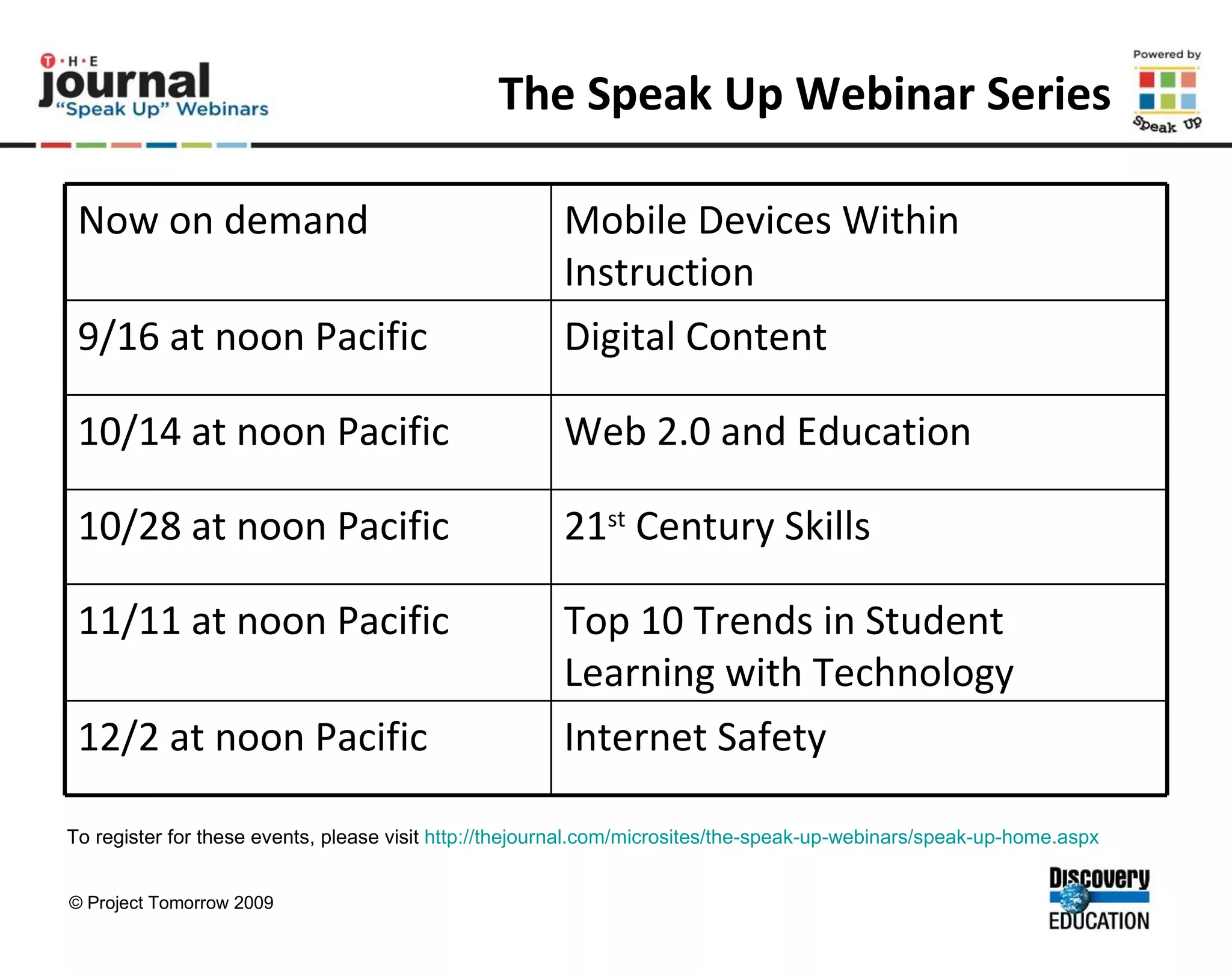 The Speak Up Webinar Series To register for these events, please visit  http://thejournal.com/microsites/the-speak-up-webinars/speak-up-home.aspx   Internet Safety 12/2 at noon Pacific Top 10 Trends in Student Learning with Technology 11/11 at noon Pacific 21 st  Century Skills 10/28 at noon Pacific Web 2.0 and Education 10/14 at noon Pacific Digital Content 9/16 at noon Pacific Mobile Devices Within Instruction Now on demand 