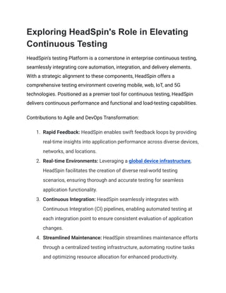 Exploring HeadSpin's Role in Elevating
Continuous Testing
HeadSpin's testing Platform is a cornerstone in enterprise continuous testing,
seamlessly integrating core automation, integration, and delivery elements.
With a strategic alignment to these components, HeadSpin offers a
comprehensive testing environment covering mobile, web, IoT, and 5G
technologies. Positioned as a premier tool for continuous testing, HeadSpin
delivers continuous performance and functional and load-testing capabilities.
Contributions to Agile and DevOps Transformation:
1. Rapid Feedback: HeadSpin enables swift feedback loops by providing
real-time insights into application performance across diverse devices,
networks, and locations.
2. Real-time Environments: Leveraging a global device infrastructure,
HeadSpin facilitates the creation of diverse real-world testing
scenarios, ensuring thorough and accurate testing for seamless
application functionality.
3. Continuous Integration: HeadSpin seamlessly integrates with
Continuous Integration (CI) pipelines, enabling automated testing at
each integration point to ensure consistent evaluation of application
changes.
4. Streamlined Maintenance: HeadSpin streamlines maintenance efforts
through a centralized testing infrastructure, automating routine tasks
and optimizing resource allocation for enhanced productivity.
 