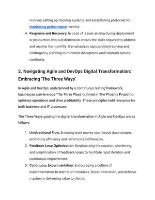involves setting up tracking systems and establishing protocols for
monitoring performance metrics.
4. Response and Recovery: In case of issues arising during deployment
or production, this sub-dimension entails the skills required to address
and resolve them swiftly. It emphasizes rapid problem-solving and
contingency planning to minimize disruptions and maintain service
continuity.
2. Navigating Agile and DevOps Digital Transformation:
Embracing 'The Three Ways'
In Agile and DevOps, underpinned by a continuous testing framework,
businesses can leverage 'The Three Ways' outlined in The Phoenix Project to
optimize operations and drive profitability. These principles hold relevance for
both business and IT processes.
The Three Ways guiding the digital transformation in Agile and DevOps are as
follows:
1. Unidirectional Flow: Ensuring work moves seamlessly downstream,
promoting efficiency and minimizing bottlenecks.
2. Feedback Loop Optimization: Emphasizing the creation, shortening,
and amplification of feedback loops to facilitate rapid iteration and
continuous improvement.
3. Continuous Experimentation: Encouraging a culture of
experimentation to learn from mistakes, foster innovation, and achieve
mastery in delivering value to clients.
 