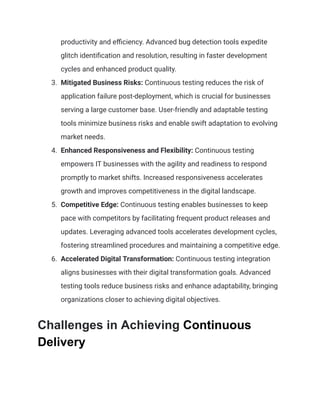 productivity and efficiency. Advanced bug detection tools expedite
glitch identification and resolution, resulting in faster development
cycles and enhanced product quality.
3. Mitigated Business Risks: Continuous testing reduces the risk of
application failure post-deployment, which is crucial for businesses
serving a large customer base. User-friendly and adaptable testing
tools minimize business risks and enable swift adaptation to evolving
market needs.
4. Enhanced Responsiveness and Flexibility: Continuous testing
empowers IT businesses with the agility and readiness to respond
promptly to market shifts. Increased responsiveness accelerates
growth and improves competitiveness in the digital landscape.
5. Competitive Edge: Continuous testing enables businesses to keep
pace with competitors by facilitating frequent product releases and
updates. Leveraging advanced tools accelerates development cycles,
fostering streamlined procedures and maintaining a competitive edge.
6. Accelerated Digital Transformation: Continuous testing integration
aligns businesses with their digital transformation goals. Advanced
testing tools reduce business risks and enhance adaptability, bringing
organizations closer to achieving digital objectives.
Challenges in Achieving Continuous
Delivery
 
