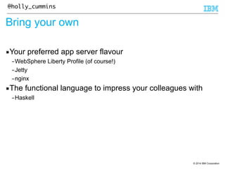 © 2014 IBM Corporation 
@holly_cummins 
Bring your own 
▪Your preferred app server flavour 
–WebSphere Liberty Profile (of course!) 
–Jetty 
–nginx 
▪The functional language to impress your colleagues with 
–Haskell 
 