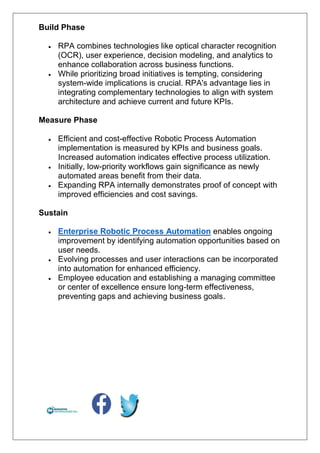 Build Phase
 RPA combines technologies like optical character recognition
(OCR), user experience, decision modeling, and analytics to
enhance collaboration across business functions.
 While prioritizing broad initiatives is tempting, considering
system-wide implications is crucial. RPA's advantage lies in
integrating complementary technologies to align with system
architecture and achieve current and future KPIs.
Measure Phase
 Efficient and cost-effective Robotic Process Automation
implementation is measured by KPIs and business goals.
Increased automation indicates effective process utilization.
 Initially, low-priority workflows gain significance as newly
automated areas benefit from their data.
 Expanding RPA internally demonstrates proof of concept with
improved efficiencies and cost savings.
Sustain
 Enterprise Robotic Process Automation enables ongoing
improvement by identifying automation opportunities based on
user needs.
 Evolving processes and user interactions can be incorporated
into automation for enhanced efficiency.
 Employee education and establishing a managing committee
or center of excellence ensure long-term effectiveness,
preventing gaps and achieving business goals.
 