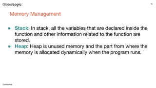 16
Conﬁdential
Memory Management
● Stack: In stack, all the variables that are declared inside the
function and other information related to the function are
stored.
● Heap: Heap is unused memory and the part from where the
memory is allocated dynamically when the program runs.
 