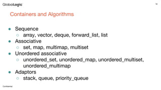18
Conﬁdential
Containers and Algorithms
● Sequence
○ array, vector, deque, forward_list, list
● Associative
○ set, map, multimap, multiset
● Unordered associative
○ unordered_set, unordered_map, unordered_multiset,
unordered_multimap
● Adaptors
○ stack, queue, priority_queue
 
