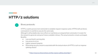 HTTP/2 solutions
3 Binary protocols:
HTTP1.x used to process text commands to complete request-response cycles. HTTP/2 will use binary
commands (in 1s and 0s) to execute the same tasks.
Although it will probably take more efforts to read binary as compared text commands, it is easier for
the network to generate and parse frames available in binary. The actual semantics remain unchanged.
Benefits:
● Low overhead in parsing data
● Less prone to errors
● Lighter network footprint
● Eliminating security concerns associated with the textual nature of HTTP1.x such as response
splitting attacks*
12* [ https://resources.infosecinstitute.com/http-response-splitting-attack/#gref ]
 