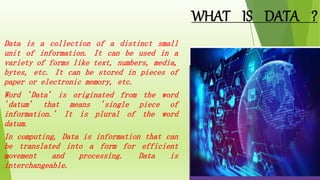 WHAT IS DATA ?
 Data is a collection of a distinct small
unit of information. It can be used in a
variety of forms like text, numbers, media,
bytes, etc. It can be stored in pieces of
paper or electronic memory, etc.
 Word 'Data' is originated from the word
'datum' that means 'single piece of
information.' It is plural of the word
datum.
 In computing, Data is information that can
be translated into a form for efficient
movement and processing. Data is
interchangeable.
 