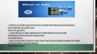 –WHENAUSERWANTSTOGETSOMEINFORMATIONFROMA
DATABASEFILE,HECAN
ISSUEAQUERY.
–AQUERYISAUSER–REQUESTTORETRIEVEDATAOR
INFORMATIONWITHACERTAIN
CONDITION.
–SQLISAQUERYLANGUAGETHATALLOWSUSERTOSPECIFYTHE
CONDITIONS.(INSTEADOF
ALGORITHMS)
 