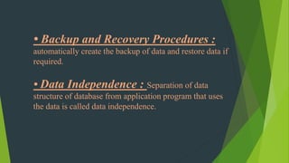 • Backup and Recovery Procedures :
automatically create the backup of data and restore data if
required.
• Data Independence : Separation of data
structure of database from application program that uses
the data is called data independence.
 