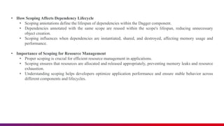 • How Scoping Affects Dependency Lifecycle
• Scoping annotations define the lifespan of dependencies within the Dagger component.
• Dependencies annotated with the same scope are reused within the scope's lifespan, reducing unnecessary
object creation.
• Scoping influences when dependencies are instantiated, shared, and destroyed, affecting memory usage and
performance.
• Importance of Scoping for Resource Management
• Proper scoping is crucial for efficient resource management in applications.
• Scoping ensures that resources are allocated and released appropriately, preventing memory leaks and resource
exhaustion.
• Understanding scoping helps developers optimize application performance and ensure stable behavior across
different components and lifecycles.
 