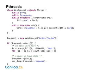 Pthreads
class WebRequest extends Thread {
public $url;
public $response;
public function __construct($url){
$this->url = $url;
}
public function run() {
$this->response = file_get_contents($this->url);
}
}
$request = new WebRequest("http://cu.be");
if ($request->start()) {
/* do some work here */
$a = array_fill(0, 10000000, 'test');
for ($i = 0; $i < count($a); $i++) {}
/* ensure we have data */
$request->join();
var_dump($request->response);
}
 
