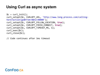 Using Curl as async system
$c = curl_init();
curl_setopt($c, CURLOPT_URL, 'http://www.long.process.com/calling-
here?action=go&from=4&to=40000');
curl_setopt($c, CURLOPT_FOLLOW_LOCATION, true);
curl_setopt($c, CURLOPT_FRESH_CONNECT, true);
curl_setopt($c, CURLOPT_TIMEOUT_MS, 1);
curl_exec($c);
curl_close($c);
// Code continues after 1ms timeout
 