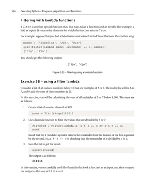 Executing Python – Programs, Algorithms, and Functions
134
Filtering with lambda functions
filter is another special function that, like map, takes a function and an iterable (for example, a
list) as inputs. It returns the elements for which the function returns True.
For example, suppose that you had a list of names and wanted to find those that were three letters long:
names = ['Josefina', 'Jim', 'Kim']
list(filter(lambda name: len(name) == 3, names))
['Jim', 'Kim']
You should get the following output:
Figure 3.25 – Filtering using a lambda function
Exercise 58 – using a filter lambda
Consider a list of all-natural numbers below 10 that are multiples of 3 or 7. The multiples will be 3, 6,
7, and 9, and the sum of these numbers is 25.
In this exercise, you will be calculating the sum of all multiples of 3 or 7 below 1,000. The steps are
as follows:
1. Create a list of numbers from 0 to 999:
nums = list(range(1000))
2. Use a lambda function to filter the values that are divisible by 3 or 7:
filtered = filter(lambda x: x % 3 == 0 or x % 7 == 0,
nums)
Recall that the % (modulo) operator returns the remainder from the division of the first argument
by the second. So, x % 3 == 0 is checking that the remainder of x divided by 3 is 0.
3. Sum the list to get the result:
sum(filtered)
The output is as follows:
214216
In this exercise, you successfully used f﻿﻿ilter lambdas that took a function as an input, and then returned
the output as the sum of filtered.
 