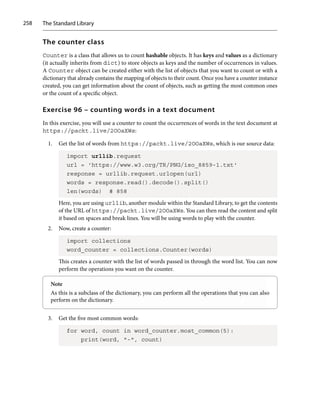 The Standard Library
258
The counter class
Counter is a class that allows us to count hashable objects. It has keys and values as a dictionary
(it actually inherits from dict) to store objects as keys and the number of occurrences in values.
A Counter object can be created either with the list of objects that you want to count or with a
dictionary that already contains the mapping of objects to their count. Once you have a counter instance
created, you can get information about the count of objects, such as getting the most common ones
or the count of a specific object.
Exercise 96 – counting words in a text document
In this exercise, you will use a counter to count the occurrences of words in the text document at
https://packt.live/2OOaXWs:
1. Get the list of words from https://packt.live/2OOaXWs, which is our source data:
import urllib.request
url = 'https://www.w3.org/TR/PNG/iso_8859-1.txt'
response = urllib.request.urlopen(url)
words = response.read().decode().split()
len(words) # 858
Here, you are using urllib, another module within the Standard Library, to get the contents
of the URL of https://packt.live/2OOaXWs. You can then read the content and split
it based on spaces and break lines. You will be using words to play with the counter.
2. Now, create a counter:
import collections
word_counter = collections.Counter(words)
This creates a counter with the list of words passed in through the word list. You can now
perform the operations you want on the counter.
Note
As this is a subclass of the dictionary, you can perform all the operations that you can also
perform on the dictionary.
3. Get the five most common words:
for word, count in word_counter.most_common(5):
print(word, -, count)
 