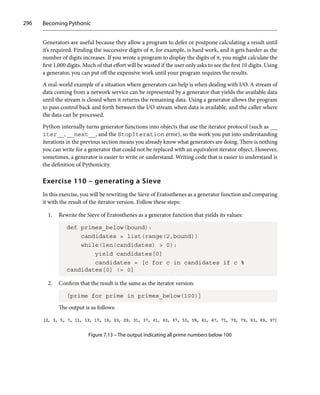 Becoming Pythonic
296
Generators are useful because they allow a program to defer or postpone calculating a result until
it’s required. Finding the successive digits of π, for example, is hard work, and it gets harder as the
number of digits increases. If you wrote a program to display the digits of π, you might calculate the
first 1,000 digits. Much of that effort will be wasted if the user only asks to see the first 10 digits. Using
a generator, you can put off the expensive work until your program requires the results.
A real-world example of a situation where generators can help is when dealing with I/O. A stream of
data coming from a network service can be represented by a generator that yields the available data
until the stream is closed when it returns the remaining data. Using a generator allows the program
to pass control back and forth between the I/O stream when data is available, and the caller where
the data can be processed.
Python internally turns generator functions into objects that use the iterator protocol (such as __
iter__, __next__, and the StopIteration error), so the work you put into understanding
iterations in the previous section means you already know what generators are doing. There is nothing
you can write for a generator that could not be replaced with an equivalent iterator object. However,
sometimes, a generator is easier to write or understand. Writing code that is easier to understand is
the definition of Pythonicity.
Exercise 110 – generating a Sieve
In this exercise, you will be rewriting the Sieve of Eratosthenes as a generator function and comparing
it with the result of the iterator version. Follow these steps:
1. Rewrite the Sieve of Eratosthenes as a generator function that yields its values:
def primes_below(bound):
candidates = list(range(2,bound))
while(len(candidates)  0):
yield candidates[0]
candidates = [c for c in candidates if c %
candidates[0] != 0]
2. Confirm that the result is the same as the iterator version:
[prime for prime in primes_below(100)]
The output is as follows:
Figure 7.13 – The output indicating all prime numbers below 100
 