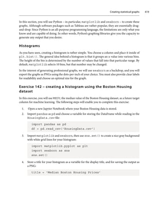 Creating statistical graphs 419
In this section, you will use Python – in particular, matplotlib and seaborn – to create these
graphs. Although software packages such as Tableau are rather popular, they are essentially drag-
and-drop. Since Python is an all-purpose programming language, the limitations are only what you
know and are capable of doing. In other words, Python’s graphing libraries give you the capacity to
generate any output that you desire.
Histograms
As you have seen, creating a histogram is rather simple. You choose a column and place it inside of
plt.hist(). The general idea behind a histogram is that it groups an x value into various bins.
The height of the bin is determined by the number of values that fall into that particular range. By
default, matplotlib selects 10 bins, but that number may be changed.
In the interest of generating professional graphs, we will use seaborn as a backdrop, and you will
export the graphs as PNGs using the dots-per-inch of your choice. You must also provide clear labels
for readability and choose an optimal size for the graph.
Exercise 142 – creating a histogram using the Boston Housing
dataset
In this exercise, you will use MEDV, the median value of the Boston Housing dataset, as a future target
column for machine learning. The following steps will enable you to complete this exercise:
1. Open a new Jupyter Notebook where your Boston Housing data is stored.
2. Import pandas as pd and choose a variable for storing the DataFrame while reading in the
HousingData.csv file:
import pandas as pd
df = pd.read_csv('HousingData.csv')
3. Import matplotlib and seaborn, then use sns.set() to create a nice gray background
with white grid lines for your histogram:
import matplotlib.pyplot as plt
import seaborn as sns
sns.set()
4. Store a title for your histogram as a variable for the display title, and for saving the output as
a PNG:
title = 'Median Boston Housing Prices'
 