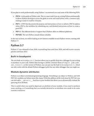 Python 3.7 529
If you plan to work professionally using Python, I recommend you read some of the following PEPs:
• PEP 8: A style guide on Python code. This is a must-read if you are writing Python professionally.
It allows Python developers across the globe to write and read Python with a common style,
making it easier to read for everyone.
• PEP 1: A PEP that documents the purpose and instructions on how to submit a PEP. It explains
what a PEP is, the workflow for submitting one, and detailed instructions on how to create a
good PEP.
• PEP 11: The different levels of support that CPython offers on different platforms.
• PEP 602: The new Python annual release schedule.
In the next sections, we will be looking at new features available in each Python version, starting with
Python 3.7.
Python 3.7
Python 3.7 was released in June 2018, received bug fixes until June 2020, and will receive security
patches until June 2023.
Built-in breakpoint
The new built-in breakpoint() function allows you to quickly drop into a debugger by just writing
it anywhere in your code. Rather than having to call the common idiom of import pdb;pdb.
set_trace(), in this version of Python, you can just use the built-in breakpoint(), which
not only works with the default Python debugger (pdb) but any other debugger that you might use.
Module dynamic attributes
Python is an object-oriented programming language. Everything is an object in Python, and with
PEP 562, modules can behave more like classes! With the addition of the work done by PEP 562, you
can now add a __getattr__ function to your module that allows you to dynamically evaluate the
querying of an attribute.
This is useful when you need to deprecate an attribute of your module, if you need to perform
some catching, or if something that you initially declared as an attribute now needs to do some
runtime evaluation.
 