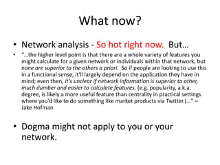 What now?Network analysis - So hot right now.  But…“…the higher level point is that there are a whole variety of features you might calculate for a given network or individuals within that network, but none are superior to the others a priori.  So if people are looking to use this in a functional sense, it&apos;ll largely depend on the application they have in mind; even then, it&apos;s unclear if network information is superior to other, much dumber and easier to calculate features. (e.g. popularity, a.k.a. degree, is likely a more useful feature than centrality in practical settings where you&apos;d like to do something like market products via Twitter.)…” – Jake HofmanDogma might not apply to you or your network.