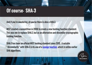 Of course- SHA-3
And if you’re wondering, of course there is also a SHA-3.
NIST created a competition in 2006 to create a new hashing function standard.
This was not to replace SHA-2, but as an alternative and dissimilar cryptographic
hashing function.
SHA-3 has been an official NIST hashing standard since 2015. A notable
“dissimilarity” with SHA-3 is its use of a sponge function, which is unlike earlier
SHA algorithms.
 