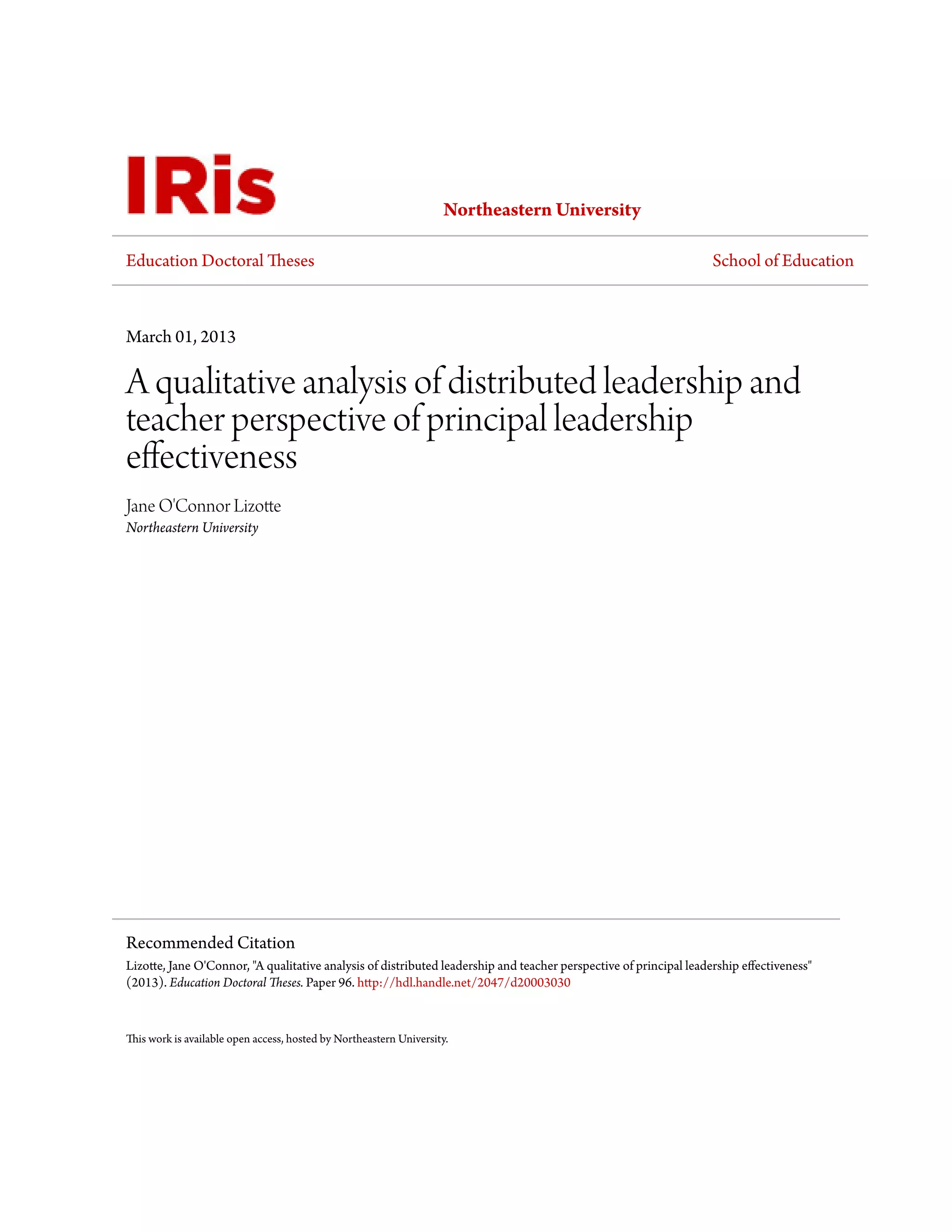 Northeastern University
Education Doctoral Theses School of Education
March 01, 2013
A qualitative analysis of distributed leadership and
teacher perspective of principal leadership
effectiveness
Jane O'Connor Lizotte
Northeastern University
This work is available open access, hosted by Northeastern University.
Recommended Citation
Lizotte, Jane O'Connor, "A qualitative analysis of distributed leadership and teacher perspective of principal leadership effectiveness"
(2013). Education Doctoral Theses. Paper 96. http://hdl.handle.net/2047/d20003030
 
