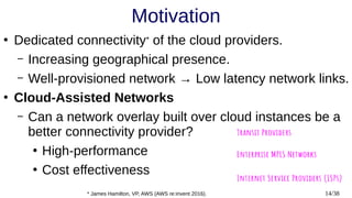 14/38
Motivation
●
Dedicated connectivity* of the cloud providers.
– Increasing geographical presence.
– Well-provisioned network → Low latency network links.
●
Cloud-Assisted Networks
– Can a network overlay built over cloud instances be a
better connectivity provider?
●
High-performance
●
Cost effectiveness
* James Hamilton, VP, AWS (AWS re:invent 2016).
 