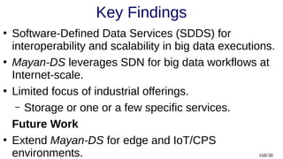 168/38
Key Findings
●
Software-Defined Data Services (SDDS) for
interoperability and scalability in big data executions.
●
Mayan-DS leverages SDN for big data workflows at
Internet-scale.
●
Limited focus of industrial offerings.
– Storage or one or a few specific services.
Future Work
●
Extend Mayan-DS for edge and IoT/CPS
environments.
 