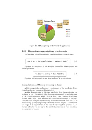 Figure 3.7: MACs split-up of the ConvNet application
3.2.1 Dimensioning computational requirements
Methodology followed to measure computations and data accesses:
acc = acc + in layer[i index] * weight[w index] (3.2)
Equation 3.2 is counted as one Mutiply Accumulate operation and two
Read operations.
out layer[o index] = fixact[index] (3.3)
Equation 3.3 is counted as one Read and one Write operations.
Computations and Memory accesses per frame
All the computation and memory requirements of the speed sign detec-
tion algorithm are summarized in table 3.1.
A video demonstration of this road speed sign detection application can
be found at [48]. The second video demonstrates an easily extended version
of the original algorithm which can now detect road crossings in addition
to road speed signs. This demonstrates one of the advantages of having a
trainable front end (feature extractor), which enables quick additions to the
functionality by simply updating with newly trained weights. This expands
the scope of its applications in the area of car navigation systems, as the
feature extractor can use up to the minute information on road conditions
to ensure driver safety.
24
 
