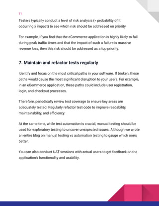 11
Testers typically conduct a level of risk analysis (= probability of it
occurring x impact) to see which risk should be addressed on priority.
For example, if you find that the eCommerce application is highly likely to fail
during peak traffic times and that the impact of such a failure is massive
revenue loss, then this risk should be addressed as a top priority.
7. Maintain and refactor tests regularly
Identify and focus on the most critical paths in your software. If broken, these
paths would cause the most significant disruption to your users. For example,
in an eCommerce application, these paths could include user registration,
login, and checkout processes.
Therefore, periodically review test coverage to ensure key areas are
adequately tested. Regularly refactor test code to improve readability,
maintainability, and efficiency.
At the same time, while test automation is crucial, manual testing should be
used for exploratory testing to uncover unexpected issues. Although we wrote
an entire blog on manual testing vs automation testing to gauge which one’s
better.
You can also conduct UAT sessions with actual users to get feedback on the
application’s functionality and usability.
 
