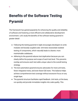 6
Benefits of the Software Testing
Pyramid
The framework has gained popularity for enhancing the quality and reliability
of software and fostering a more efficient and collaborative development
environment. Let’s study the benefits of the software testing pyramid in
greater detail:
●​ Following the testing pyramid in Agile encourages developers to write
modular and loosely coupled code. Unit tests necessitate isolated
testing of components, which naturally leads to cleaner, more
maintainable codebases.
●​ Adhering to the pyramid reduces test duplication because you can
clearly define the purpose and scope of each test level. This prevents
overlap and ensures each test adds unique value to the overall testing
strategy.
●​ The test automation pyramid ensures advocates for more unit tests,
fewer integration tests, and even fewer E2E tests. This balance helps
achieve comprehensive test coverage without excessive focus on any
single layer.
●​ The pyramid structure facilitates rapid feedback. Unit tests, at the base,
run quickly and provide immediate insights into code quality. This
 