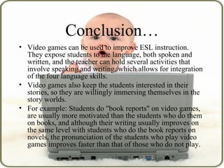 Conclusion… Video games can be used to improve ESL instruction. They expose students to the language, both spoken and written, and the teacher can hold several activities that involve speaking and writing, which allows for integration of the four language skills.  Video games also keep the students interested in their stories, so they are willingly immersing themselves in the story worlds.  For example: Students do &quot;book reports&quot; on video games, are usually more motivated than the students who do them on books, and although their writing usually improves on the same level with students who do the book reports on novels, the pronunciation of the students who play video games improves faster than that of those who do not play.  