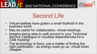 Second Life Virtual realities have gotten a small foothold in the business world May be useful for collaboration, virtual meetings. Imagine being able to walk around in your Technical Service Catalogue to visualise dependencies for a CAB meeting! The technology is there, just a matter of finding the right justification - as energy costs go up, virtual looks cheaper… 