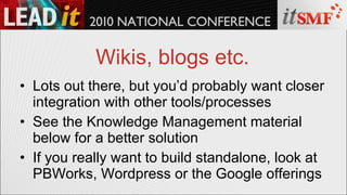 Wikis, blogs etc. Lots out there, but you’d probably want closer integration with other tools/processes See the Knowledge Management material below for a better solution If you really want to build standalone, look at PBWorks, Wordpress or the Google offerings 