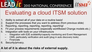 Evaluating a cloud ITSM solution Ability to extract all of your data on a routine basis! Support the processes that you want to address (from previous slide) Reporting, reporting, reporting, reporting, reporting! Fit your process requirements (especially workflowed Change models etc.) Integration with tools on your infrastructure Integration with E2E availability/capacity monitoring and Event Management CMS, particularly verification and audit (plug in auto discovery tools) Financials Security/privacy. A lot of it is about the risks of external supply. 