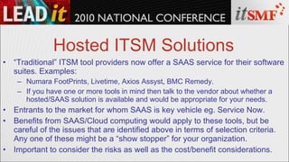 Hosted ITSM Solutions “ Traditional” ITSM tool providers now offer a SAAS service for their software suites. Examples: Numara FootPrints, Livetime, Axios Assyst ,  BMC Remedy. If you have one or more tools in mind then talk to the vendor about whether a hosted/SAAS solution is available and would be appropriate for your needs. Entrants to the market for whom SAAS is key vehicle eg. Service Now. Benefits from SAAS/Cloud computing would apply to these tools, but be careful of the issues that are identified above in terms of selection criteria. Any one of these might be a “show stopper” for your organization. Important to consider the risks as well as the cost/benefit considerations. 