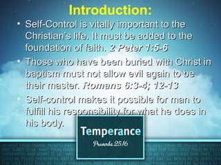 Introduction:
• Self-Control is vitally important to the
  Christian’s life. It must be added to the
  foundation of faith. 2 Peter 1:5-6
• Those who have been buried with Christ in
  baptism must not allow evil again to be
  their master. Romans 6:3-4; 12-13
• Self-control makes it possible for man to
  fulfill his responsibility for what he does in
  his body.
 