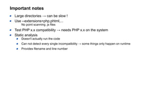Important notes
Large directories → can be slow !
Use --extensions=php,phtml,...
No point scanning .js files
Test PHP x.x compatibility → needs PHP x.x on the system
Static analysis
Doesn't actually run the code
Can not detect every single incompatibility → some things only happen on runtime
Provides filename and line number
 