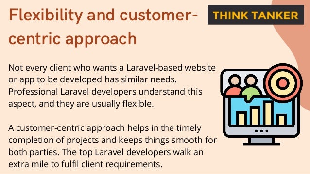 Flexibility and customer-
centric approach
Not every client who wants a Laravel-based website
or app to be developed has similar needs.
Professional Laravel developers understand this
aspect, and they are usually flexible.
A customer-centric approach helps in the timely
completion of projects and keeps things smooth for
both parties. The top Laravel developers walk an
extra mile to fulfil client requirements.
 
