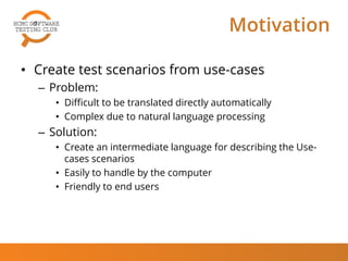 Motivation
• Create test scenarios from use-cases
– Problem:
• Difficult to be translated directly automatically
• Complex due to natural language processing
– Solution:
• Create an intermediate language for describing the Use-
cases scenarios
• Easily to handle by the computer
• Friendly to end users
 