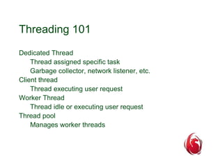 Threading 101 
Dedicated Thread 
Thread assigned specific task 
Garbage collector, network listener, etc. 
Client thread 
Thread executing user request 
Worker Thread 
Thread idle or executing user request 
Thread pool 
Manages worker threads 
 
