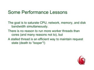 Some Performance Lessons 
The goal is to saturate CPU, network, memory, and disk 
bandwidth simultaneously. 
There is no reason to run more worker threads than 
cores (and many reasons not to), but 
A stalled thread is an efficient way to maintain request 
state (death to “looper”!) 
 