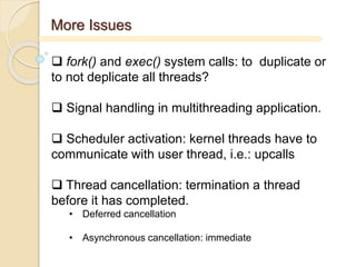 More Issues
 fork() and exec() system calls: to duplicate or
to not deplicate all threads?
 Signal handling in multithreading application.
 Scheduler activation: kernel threads have to
communicate with user thread, i.e.: upcalls
 Thread cancellation: termination a thread
before it has completed.
• Deferred cancellation
• Asynchronous cancellation: immediate
 