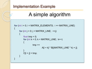 Implementation Example
A simple algorithm
for (int i = 0; i < MATRIX_ELEMENTS; i += MATRIX_LINE)
{
for (int j = 0; j < MATRIX_LINE; ++j)
{
float tmp = 0;
for (int k = 0; k < MATRIX_LINE; k++)
{
tmp +=
A[i + k] * B[(MATRIX_LINE * k) + j];
}
C[i + j] = tmp;
}
}
 