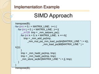 Implementation Example
SIMD Approach
transpose(B);
for (int i = 0; i < MATRIX_LINE; i++) {
for (int j = 0; j < MATRIX_LINE; j++){
__m128 tmp = _mm_setzero_ps();
for (int k = 0; k < MATRIX_LINE; k += 4){
tmp = _mm_add_ps(tmp,
_mm_mul_ps(_mm_load_ps(&A[MATRIX_LINE * i + k]),
_mm_load_ps(&B[MATRIX_LINE * j +
k])));
}
tmp = _mm_hadd_ps(tmp, tmp);
tmp = _mm_hadd_ps(tmp, tmp);
_mm_store_ss(&C[MATRIX_LINE * i + j], tmp);
}
}
transpose(B);
 