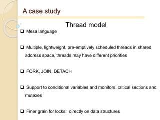A case study
Thread model
 Mesa language
 Multiple, lightweight, pre-emptively scheduled threads in shared
address space, threads may have different priorities
 FORK, JOIN, DETACH
 Support to conditional variables and monitors: critical sections and
mutexes
 Finer grain for locks: directly on data structures
 