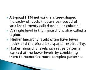  A typical HTM network is a tree-shaped
hierarchy of levels that are composed of
smaller elements called nodes or columns.
 A single level in the hierarchy is also called a
region.
 Higher hierarchy levels often have fewer
nodes and therefore less spatial resolvability.
 Higher hierarchy levels can reuse patterns
learned at the lower levels by combining
them to memorize more complex patterns.
 