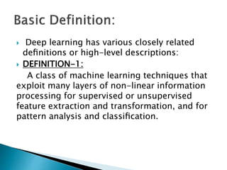  Deep learning has various closely related
deﬁnitions or high-level descriptions:
 DEFINITION-1:
A class of machine learning techniques that
exploit many layers of non-linear information
processing for supervised or unsupervised
feature extraction and transformation, and for
pattern analysis and classiﬁcation.
 